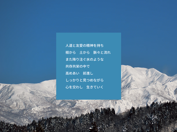 人道と友愛の精神を持ち 根から　土から　脈々と流れ また降り注ぐ水のような 共存共栄の中で 高めあい　前進し しっかりと見つめながら 心を交わし　生きていく