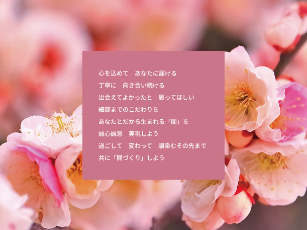 心を込めて　あなたに届ける 丁寧に　向き合い続ける 出会えてよかったと　思ってほしい 細部までのこだわりを あなたとだから生まれる「間」を 誠心誠意　実現しよう 過ごして　変わって　馴染むその先まで 共に「間づくり」しよう