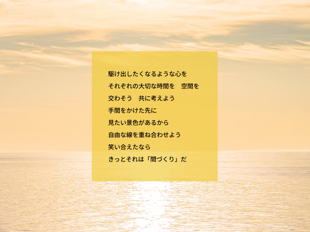 駆け出したくなるような心を それぞれの大切な時間を　空間を 交わそう　共に考えよう 手間をかけた先に 見たい景色があるから 自由な線を重ね合わせよう 笑い合えたなら きっとそれは「間づくり」だ